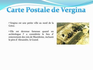 • Vergina est une petite ville au nord de la
Grèce.

• Elle est devenue fameuse quand un
archéologue l’ a considérée le lieu d’
enterrement des rois de Macédoine, incluant
le père d’ Alexandre, le Grand.
 