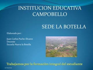 INSTITUCION EDUCATIVA
                  CAMPOBELLO

                              SEDE LA BOTELLA
  Elaborado por :

  Juan Carlos Puche Álvarez
  Docente
  Escuela Nueva la Botella




22/09/2012
 