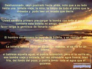 El hombre desenrosco la tapa de la botella, y en realidad, ahí
estaba el agua.
La botella estaba llena de agua! De repente, el se vio en un
dilema,
si bebiese aquella agua, el podría sobrevivir, pero si la vertía en
esa bomba vieja y oxidada, tal vez obtendría agua fresca, bien
fría, del fondo del pozo, y podría tomar toda el agua que el
quisiese,
"Usted necesita primero pre-cargar la bomba con toda el agua que
contiene esta botella mi amigo, después, por
favor tenga la gentileza de llenarla nuevamente antes de marchar"
Desilusionado, cayo postrado hacia atrás, noto que a su lado
había una botella vieja, la miro, la limpio de todo el polvo que la
rodeaba y pudo leer un recado que decía:
 