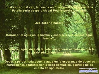 o beber el agua vieja de la botella e ignorar el mensaje que le
había dejado un desconocido?
Debería perder toda aquella agua en la esperanza de aquellas
instrucciones aparentemente poco confiables, escritas no se
cuanto tiempo atrás?
Que debería hacer?
Derramar el agua en la bomba y esperar a que saliese agua
fresca?,
o tal vez no, tal vez, la bomba no funcionaria y el agua de la
botella seria desperdiciada! Podría morirse de sed!
 