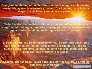 El lleno la botella y bebió ansiosamente, la lleno otra vez y tomo
aun mas de su contenido refrescante! Enseguida, la lleno de
nuevo para el próximo viajante, la lleno hasta la boca, tomo la
pequeña nota y aumento la frase:
“Créame que funciona, usted tiene que dar toda el agua antes de
obtenerla nuevamente!”
Nada Pasaba! La bomba continuaba con sus ruidos y entonces
surgió un hilo de agua, después un pequeño flujo y finalmente, el
agua corrió con abundancia, agua fresca, cristalina.
Con grandes dudas, el hombre derramo toda el agua en la bomba,
enseguida agarro la manivela y comenzó a bombear, y la bomba
empezó a rechinar y rechinar sin parar...
 