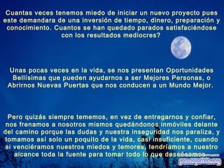 Unas pocas veces en la vida, se nos presentan Oportunidades
Bellísimas que pueden ayudarnos a ser Mejores Personas, o
Abrirnos Nuevas Puertas que nos conducen a un Mundo Mejor.
Pero quizás siempre tememos, en vez de entregarnos y confiar,
nos frenamos a nosotros mismos quedándonos inmóviles delante
del camino porque las dudas y nuestra inseguridad nos paraliza, y
tomamos así solo un poquito de la vida, casi insuficiente, cuando
si venciéramos nuestros miedos y temores, tendríamos a nuestro
alcance toda la fuente para tomar todo lo que deseásemos.
Cuantas veces tenemos miedo de iniciar un nuevo proyecto pues
este demandara de una inversión de tiempo, dinero, preparación y
conocimiento. Cuantos se han quedado parados satisfaciéndose
con los resultados mediocres?
 