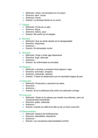 Definición: Hacer una hendidura en el cuerpo
       Sinónimo: Abrir, surcar
       Antónimo: Cerrar
       Oración: La dentista hendía en su encía

7. Espigón
      Definición: Punta de un palo
      Sinónimo: Dique
      Antónimo: Sobrio, seco
      Oración: Me arañé con el espigón

8. Morbosa
      Definición: Que se siente atraído por lo desagradable
      Sinónimo: Asquerosa
      Antónimo: -
      Oración: Es demasiado morbo

9. Simulado
      Definición: Fingir o imitar algo falsamente
      Sinónimo: fingir, disimular
      Antónimo: -
      Oración: Su enfermedad es simulada

10. Abalanzó
       Definición: Lanzarse o arrojarse hacia alguien o algo
       Sinónimo: arremeter, arrojarse
       Antónimo: retroceder, retirarse
       Oración: Y todos se abalanzaron por la miserable hogaza de pan.

11. Salivación
        Definición: Producción y secreción de saliva
        Sinónimo: -
        Antónimo: -
        Oración: Al ver la deliciosa torta sintió una salivación amarga

12. Coscorrón
       Definición: Golpe en la cabeza que resulta muy doloroso, pero sin
       consecuencias importantes
       Sinónimo: golpe, cabezada
       Antónimo: -
       Oración: Cuando se calló de la silla se dio un buen coscorrón

13. Desmantelaban
       Definición: Destruir las fortificaciones
       Sinónimo: deshabilitar, abandonar
       Antónimo: -
       Oración: Los vencedores desmantelaban el fortín
 