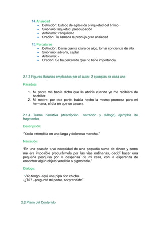14. Ansiedad
             Definición: Estado de agitación o inquietud del ánimo
             Sinónimo: inquietud, preocupación
             Antónimo: tranquilidad
             Oración: Tu llamada le produjo gran ansiedad

      15. Percatarse
             Definición: Darse cuenta clara de algo, tomar conciencia de ello
             Sinónimo: advertir, captar
             Antónimo: -
             Oración: Se ha percatado que no tiene importancia




 2.1.3 Figuras literarias empleados por el autor. 2 ejemplos de cada uno

 Paradoja

    1. Mi padre me había dicho que la abriría cuando yo me recibiera de
       bachiller.
    2. Mi madre, por otra parte, había hecho la misma promesa para mi
       hermana, el día en que se casara.


 2.1.4 Trama narrativa (descripción, narración y diálogo) ejemplos de
 fragmentos

 Descripción:

 “Yacía extendida en una larga y dolorosa mancha.”

 Narración:

 “En una ocasión tuve necesidad de una pequeña suma de dinero y como
 me era imposible procurármela por las vías ordinarias, decidí hacer una
 pequeña pesquisa por la despensa de mi casa, con la esperanza de
 encontrar algún objeto vendible o pignoradle.”

 Dialogo:

  “-Yo tengo aquí una pipa con chicha.
 -¿Tú? –preguntó mi padre, sorprendido”




2.2 Plano del Contenido
 