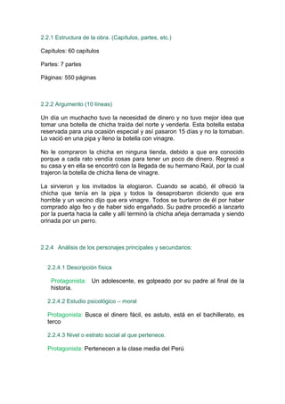 2.2.1 Estructura de la obra. (Capítulos, partes, etc.)

Capítulos: 60 capítulos

Partes: 7 partes

Páginas: 550 páginas



2.2.2 Argumento (10 líneas)

Un día un muchacho tuvo la necesidad de dinero y no tuvo mejor idea que
tomar una botella de chicha traída del norte y venderla. Esta botella estaba
reservada para una ocasión especial y así pasaron 15 días y no la tomaban.
Lo vació en una pipa y lleno la botella con vinagre.

No le compraron la chicha en ninguna tienda, debido a que era conocido
porque a cada rato vendía cosas para tener un poco de dinero. Regresó a
su casa y en ella se encontró con la llegada de su hermano Raúl, por la cual
trajeron la botella de chicha llena de vinagre.

La sirvieron y los invitados la elogiaron. Cuando se acabó, él ofreció la
chicha que tenía en la pipa y todos la desaprobaron diciendo que era
horrible y un vecino dijo que era vinagre. Todos se burlaron de él por haber
comprado algo feo y de haber sido engañado. Su padre procedió a lanzarlo
por la puerta hacia la calle y allí terminó la chicha añeja derramada y siendo
orinada por un perro.



2.2.4 Análisis de los personajes principales y secundarios:


  2.2.4.1 Descripción física

    Protagonista: Un adolescente, es golpeado por su padre al final de la
    historia.

  2.2.4.2 Estudio psicológico – moral

  Protagonista: Busca el dinero fácil, es astuto, está en el bachillerato, es
  terco

  2.2.4.3 Nivel o estrato social al que pertenece.

  Protagonista: Pertenecen a la clase media del Perú
 