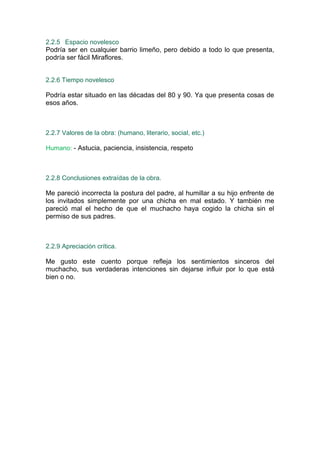 2.2.5 Espacio novelesco
Podría ser en cualquier barrio limeño, pero debido a todo lo que presenta,
podría ser fácil Miraflores.


2.2.6 Tiempo novelesco

Podría estar situado en las décadas del 80 y 90. Ya que presenta cosas de
esos años.



2.2.7 Valores de la obra: (humano, literario, social, etc.)

Humano: - Astucia, paciencia, insistencia, respeto



2.2.8 Conclusiones extraídas de la obra.

Me pareció incorrecta la postura del padre, al humillar a su hijo enfrente de
los invitados simplemente por una chicha en mal estado. Y también me
pareció mal el hecho de que el muchacho haya cogido la chicha sin el
permiso de sus padres.



2.2.9 Apreciación crítica.

Me gusto este cuento porque refleja los sentimientos sinceros del
muchacho, sus verdaderas intenciones sin dejarse influir por lo que está
bien o no.
 