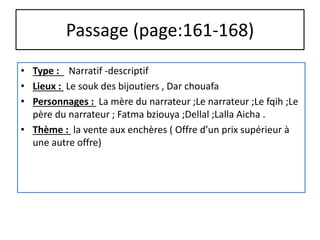 Passage (page:161-168)
• Type : Narratif -descriptif
• Lieux : Le souk des bijoutiers , Dar chouafa
• Personnages : La mère du narrateur ;Le narrateur ;Le fqih ;Le
père du narrateur ; Fatma bziouya ;Dellal ;Lalla Aicha .
• Thème : la vente aux enchères ( Offre d’un prix supérieur à
une autre offre)
 