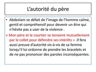 L’autorité du père
• Abdeslam se défait de l’image de l’homme calme,
gentil et compréhensif pour devenir un être qui
n’hésite pas a user de la violence .
« Mon père et le courtier se tenaient mutuellement
par le collet pour défendre ses intérêts » .Il fera
aussi preuve d’autorité vis-à-vis de sa femme
lorsqu’il lui ordonne de prendre les bracelets et
de ne pas prononcer des paroles inconséquentes.
 