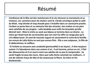 Résumé
• L’ambiance de la fête est loin maintenant et la vie retrouve sa monotonie et sa
tristesse .Les premiers jours de chaleur sont là. L’école coranique quitte la salle
du Msid , trop étroite et trop chaude pour s’installer dans un sanctuaire proche.
L’enfant se porte bien et sa mémoire fait des miracles. Son maître et son père
sont satisfaits de ses progrès . Lalla Zoubida aura enfin les bracelets qu’elle
désirait tant . Mais la visite au souk aux bijoux se termine dans un drame . La
mère qui rêvait tant de ses bracelets que son mari lui offre ne songe plus qu’à
s’en débarrasser .Ils sont de mauvais augure et causeraient la ruine de la famille .
Les ennuis de Lalla Aicha ne sont pas encore finis . Elle a une coépouse , la fille de
Si abderahmen, le coiffeur.
Si l’enfant se consacre avec assiduité (ponctualité) à ses leçons , il rêve toujours
autant. Il s’abandonne dans son univers à lui , il est homme, prince ou roi , il fait
des découvertes et il en veut à mort aux adultes de ne pas le comprendre . Sa
santé fragile lui joue des tours. Alors que Lalla Aicha racontait ses malheurs , il
eut de violents maux de tête et fut secoué par la fièvre .Sa mère en fut
bouleversée .
 