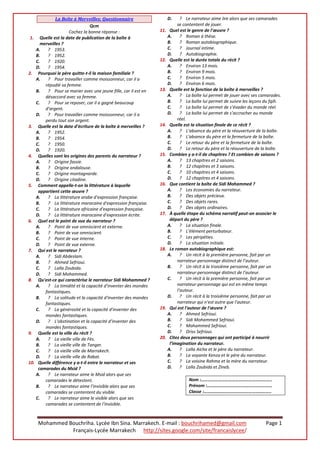 Mohammed Bouchriha. Lycée Ibn Sina. Marrakech. E-mail : bouchrihamed@gmail.com Page 1
Français-Lycée Marrakech http://sites.google.com/site/francaislycee/
La Boîte à Merveilles: Questionnaire
Qcm
Cochez la bonne réponse :
1. Quelle est la date de publication de la boîte à
merveilles ?
A. ? 1953.
B. ? 1952.
C. ? 1920.
D. ? 1954.
2. Pourquoi le père quitte-t-il la maison familiale ?
A. ? Pour travailler comme moissonneur, car il a
répudié sa femme.
B. ? Pour se marier avec une jeune fille, car il est en
désaccord avec sa femme.
C. ? Pour se reposer, car il a gagné beaucoup
d'argent.
D. ? Pour travailler comme moissonneur, car il a
perdu tout son argent.
3. Quelle est la date d’écriture de la boîte à merveilles ?
A. ? 1952.
B. ? 1954.
C. ? 1950.
D. ? 1920.
4. Quelles sont les origines des parents du narrateur ?
A. ? Origine fassie.
B. ? Origine andalouse.
C. ? Origine montagnarde.
D. ? Origine citadine.
5. Comment appelle-t-on la littérature à laquelle
appartient cette œuvre ?
A. ? La littérature arabe d'expression française.
B. ? La littérature marocaine d'expression française.
C. ? La littérature africaine d'expression française.
D. ? La littérature marocaine d'expression écrite.
6. Quel est le point de vue du narrateur ?
A. ? Point de vue omniscient et externe.
B. ? Point de vue omniscient.
C. ? Point de vue interne.
D. ? Point de vue externe.
7. Qui est le narrateur ?
A. ? Sidi Abdeslam.
B. ? Ahmed Sefrioui.
C. ? Lalla Zoubida.
D. ? Sidi Mohammed.
8. Qu'est-ce qui caractérise le narrateur Sidi Mohammed ?
A. ? La timidité et la capacité d'inventer des mondes
fantastiques.
B. ? La solitude et la capacité d'inventer des mondes
fantastiques.
C. ? La générosité et la capacité d'inventer des
mondes fantastiques.
D. ? L'obstination et la capacité d'inventer des
mondes fantastiques.
9. Quelle est la ville du récit ?
A. ? La vieille ville de Fès.
B. ? La vieille ville de Tanger.
C. ? La vieille ville de Marrakech.
D. ? La vieille ville de Rabat.
10. Quelle différence y a-t-il entre le narrateur et ses
camarades du Msid ?
A. ? Le narrateur aime le Msid alors que ses
camarades le détestent.
B. ? Le narrateur aime l'invisible alors que ses
camarades se contentent du visible.
C. ? Le narrateur aime le visible alors que ses
camarades se contentent de l'invisible.
D. ? Le narrateur aime lire alors que ses camarades
se contentent de jouer.
11. Quel est le genre de l'œuvre ?
A. ? Roman à thèse.
B. ? Roman autobiographique.
C. ? Journal intime.
D. ? Autobiographie.
12. Quelle est la durée totale du récit ?
A. ? Environ 13 mois.
B. ? Environ 9 mois.
C. ? Environ 5 mois.
D. ? Environ 6 mois.
13. Quelle est la fonction de la boîte à merveilles ?
A. ? La boîte lui permet de jouer avec ses camarades.
B. ? La boîte lui permet de suivre les leçons du fqih.
C. ? La boîte lui permet de s’évader du monde réel.
D. ? La boîte lui permet de s’accrocher au monde
réel.
14. Quelle est la situation finale de ce récit ?
A. ? L'absence du père et la réouverture de la boîte.
B. ? L'absence du père et la fermeture de la boîte.
C. ? Le retour du père et la fermeture de la boîte.
D. ? Le retour du père et la réouverture de la boîte.
15. Combien y a-t-il de chapitres ? Et combien de saisons ?
A. ? 13 chapitres et 2 saisons.
B. ? 12 chapitres et 3 saisons.
C. ? 10 chapitres et 4 saisons.
D. ? 12 chapitres et 4 saisons.
16. Que contient la boîte de Sidi Mohammed ?
A. ? Les économies du narrateur.
B. ? Des objets précieux.
C. ? Des objets rares.
D. ? Des objets ordinaires.
17. À quelle étape du schéma narratif peut-on associer le
départ du père ?
A. ? La situation finale.
B. ? L'élément perturbateur.
C. ? Les péripéties.
D. ? La situation initiale.
18. Le roman autobiographique est:
A. ? Un récit à la première personne, fait par un
narrateur-personnage distinct de l’auteur.
B. ? Un récit à la troisième personne, fait par un
narrateur-personnage distinct de l’auteur.
C. ? Un récit à la première personne, fait par un
narrateur-personnage qui est en même temps
l’auteur.
D. ? Un récit à la troisième personne, fait par un
narrateur qui n'est autre que l'auteur.
19. Qui est l'auteur de l'œuvre ?
A. ? Ahmed Sefrioui.
B. ? Sidi Mohammed Sefrioui.
C. ? Mohammed Sefrioui.
D. ? Driss Sefrioui.
20. Citez deux personnages qui ont participé à nourrir
l’imagination du narrateur.
A. ? Lalla Aicha et le père du narrateur.
B. ? La voyante Kenza et le père du narrateur.
C. ? La voisine Rahma et la mère du narrateur.
D. ? Lalla Zoubida et Zineb.
Nom :……………………………………………………..
Prénom :…………………………………………………
Classe :…………………………………………………..
 