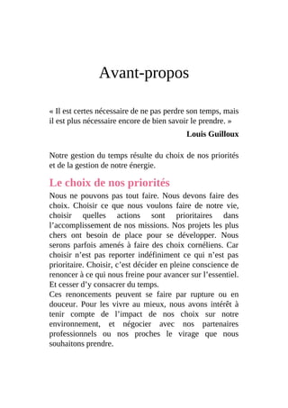 Avant-propos
« Il est certes nécessaire de ne pas perdre son temps, mais
il est plus nécessaire encore de bien savoir le prendre. »
Louis Guilloux
Notre gestion du temps résulte du choix de nos priorités
et de la gestion de notre énergie.
Le choix de nos priorités
Nous ne pouvons pas tout faire. Nous devons faire des
choix. Choisir ce que nous voulons faire de notre vie,
choisir quelles actions sont prioritaires dans
l’accomplissement de nos missions. Nos projets les plus
chers ont besoin de place pour se développer. Nous
serons parfois amenés à faire des choix cornéliens. Car
choisir n’est pas reporter indéfiniment ce qui n’est pas
prioritaire. Choisir, c’est décider en pleine conscience de
renoncer à ce qui nous freine pour avancer sur l’essentiel.
Et cesser d’y consacrer du temps.
Ces renoncements peuvent se faire par rupture ou en
douceur. Pour les vivre au mieux, nous avons intérêt à
tenir compte de l’impact de nos choix sur notre
environnement, et négocier avec nos partenaires
professionnels ou nos proches le virage que nous
souhaitons prendre.
 