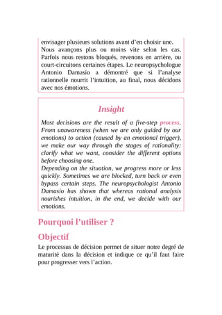 envisager plusieurs solutions avant d’en choisir une.
Nous avançons plus ou moins vite selon les cas.
Parfois nous restons bloqués, revenons en arrière, ou
court-circuitons certaines étapes. Le neuropsychologue
Antonio Damasio a démontré que si l’analyse
rationnelle nourrit l’intuition, au final, nous décidons
avec nos émotions.
Insight
Most decisions are the result of a five-step process.
From unawareness (when we are only guided by our
emotions) to action (caused by an emotional trigger),
we make our way through the stages of rationality:
clarify what we want, consider the different options
before choosing one.
Depending on the situation, we progress more or less
quickly. Sometimes we are blocked, turn back or even
bypass certain steps. The neuropsychologist Antonio
Damasio has shown that whereas rational analysis
nourishes intuition, in the end, we decide with our
emotions.
Pourquoi l’utiliser ?
Objectif
Le processus de décision permet de situer notre degré de
maturité dans la décision et indique ce qu’il faut faire
pour progresser vers l’action.
 