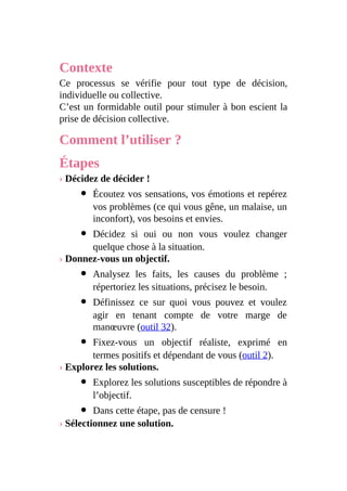 Contexte
Ce processus se vérifie pour tout type de décision,
individuelle ou collective.
C’est un formidable outil pour stimuler à bon escient la
prise de décision collective.
Comment l’utiliser ?
Étapes
› Décidez de décider !
Écoutez vos sensations, vos émotions et repérez
vos problèmes (ce qui vous gêne, un malaise, un
inconfort), vos besoins et envies.
Décidez si oui ou non vous voulez changer
quelque chose à la situation.
› Donnez-vous un objectif.
Analysez les faits, les causes du problème ;
répertoriez les situations, précisez le besoin.
Définissez ce sur quoi vous pouvez et voulez
agir en tenant compte de votre marge de
manœuvre (outil 32).
Fixez-vous un objectif réaliste, exprimé en
termes positifs et dépendant de vous (outil 2).
› Explorez les solutions.
Explorez les solutions susceptibles de répondre à
l’objectif.
Dans cette étape, pas de censure !
› Sélectionnez une solution.
 