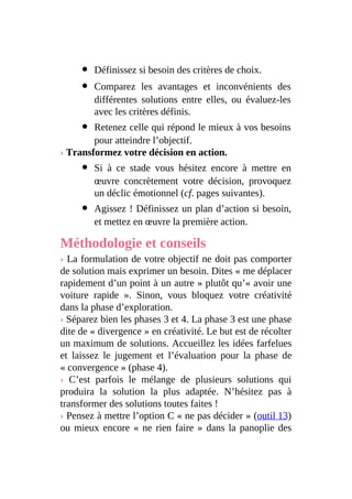 Définissez si besoin des critères de choix.
Comparez les avantages et inconvénients des
différentes solutions entre elles, ou évaluez-les
avec les critères définis.
Retenez celle qui répond le mieux à vos besoins
pour atteindre l’objectif.
› Transformez votre décision en action.
Si à ce stade vous hésitez encore à mettre en
œuvre concrètement votre décision, provoquez
un déclic émotionnel (cf. pages suivantes).
Agissez ! Définissez un plan d’action si besoin,
et mettez en œuvre la première action.
Méthodologie et conseils
› La formulation de votre objectif ne doit pas comporter
de solution mais exprimer un besoin. Dites « me déplacer
rapidement d’un point à un autre » plutôt qu’« avoir une
voiture rapide ». Sinon, vous bloquez votre créativité
dans la phase d’exploration.
› Séparez bien les phases 3 et 4. La phase 3 est une phase
dite de « divergence » en créativité. Le but est de récolter
un maximum de solutions. Accueillez les idées farfelues
et laissez le jugement et l’évaluation pour la phase de
« convergence » (phase 4).
› C’est parfois le mélange de plusieurs solutions qui
produira la solution la plus adaptée. N’hésitez pas à
transformer des solutions toutes faites !
› Pensez à mettre l’option C « ne pas décider » (outil 13)
ou mieux encore « ne rien faire » dans la panoplie des
 