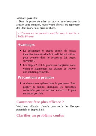 solutions possibles.
› Dans la phase de mise en œuvre, autorisez-vous à
ajuster votre solution, revoir votre objectif ou reprendre
des idées écartées au premier abord.
« L’action est la première marche vers le succès. »
Pablo Picasso
Avantages
Le découpage en étapes permet de mieux
identifier les outils d’aide à la décision à utiliser
pour avancer dans le processus (cf. pages
suivantes).
Les étapes 2 et 3 du processus élargissent notre
vision et augmentent nos chances de trouver
une solution pertinente.
Précautions à prendre
À chacun son rythme dans le processus. Pour
gagner du temps, impliquez les personnes
concernées par une décision collective le plus
en amont possible.
Comment être plus efficace ?
Voici une sélection d’outils pour sortir des blocages
potentiels en étapes 2 à 5.
Clarifier un problème confus
 
