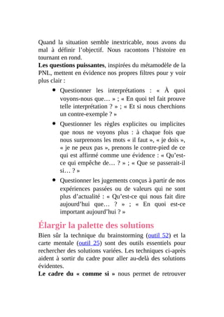 Quand la situation semble inextricable, nous avons du
mal à définir l’objectif. Nous racontons l’histoire en
tournant en rond.
Les questions puissantes, inspirées du métamodèle de la
PNL, mettent en évidence nos propres filtres pour y voir
plus clair :
Questionner les interprétations : « À quoi
voyons-nous que… » ; « En quoi tel fait prouve
telle interprétation ? » ; « Et si nous cherchions
un contre-exemple ? »
Questionner les règles explicites ou implicites
que nous ne voyons plus : à chaque fois que
nous surprenons les mots « il faut », « je dois »,
« je ne peux pas », prenons le contre-pied de ce
qui est affirmé comme une évidence : « Qu’est-
ce qui empêche de… ? » ; « Que se passerait-il
si… ? »
Questionner les jugements conçus à partir de nos
expériences passées ou de valeurs qui ne sont
plus d’actualité : « Qu’est-ce qui nous fait dire
aujourd’hui que… ? » ; « En quoi est-ce
important aujourd’hui ? »
Élargir la palette des solutions
Bien sûr la technique du brainstorming (outil 52) et la
carte mentale (outil 25) sont des outils essentiels pour
rechercher des solutions variées. Les techniques ci-après
aident à sortir du cadre pour aller au-delà des solutions
évidentes.
Le cadre du « comme si » nous permet de retrouver
 