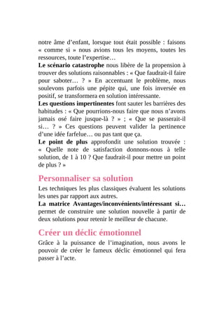 notre âme d’enfant, lorsque tout était possible : faisons
« comme si » nous avions tous les moyens, toutes les
ressources, toute l’expertise…
Le scénario catastrophe nous libère de la propension à
trouver des solutions raisonnables : « Que faudrait-il faire
pour saboter… ? » En accentuant le problème, nous
soulevons parfois une pépite qui, une fois inversée en
positif, se transformera en solution intéressante.
Les questions impertinentes font sauter les barrières des
habitudes : « Que pourrions-nous faire que nous n’avons
jamais osé faire jusque-là ? » ; « Que se passerait-il
si… ? » Ces questions peuvent valider la pertinence
d’une idée farfelue… ou pas tant que ça.
Le point de plus approfondit une solution trouvée :
« Quelle note de satisfaction donnons-nous à telle
solution, de 1 à 10 ? Que faudrait-il pour mettre un point
de plus ? »
Personnaliser sa solution
Les techniques les plus classiques évaluent les solutions
les unes par rapport aux autres.
La matrice Avantages/inconvénients/intéressant si…
permet de construire une solution nouvelle à partir de
deux solutions pour retenir le meilleur de chacune.
Créer un déclic émotionnel
Grâce à la puissance de l’imagination, nous avons le
pouvoir de créer le fameux déclic émotionnel qui fera
passer à l’acte.
 