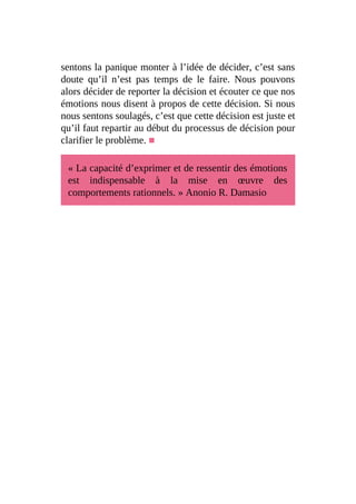 sentons la panique monter à l’idée de décider, c’est sans
doute qu’il n’est pas temps de le faire. Nous pouvons
alors décider de reporter la décision et écouter ce que nos
émotions nous disent à propos de cette décision. Si nous
nous sentons soulagés, c’est que cette décision est juste et
qu’il faut repartir au début du processus de décision pour
clarifier le problème. ■
« La capacité d’exprimer et de ressentir des émotions
est indispensable à la mise en œuvre des
comportements rationnels. » Anonio R. Damasio
 