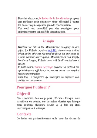 Dans les deux cas, le levier de la focalisation propose
une méthode pour optimiser notre efficacité à traiter
les dossiers qui exigent le plus de concentration.
Cet outil est complété par des stratégies pour
augmenter notre capacité de concentration.
Insight
Whether we fall in the Monochrone category or are
gifted for Polychrony (see tool 18), there comes a time
when, to be efficient, we need to focus on one issue at
a time without interruption. Monochrones can simply
handle it longer; Polychrones will be distracted more
easily.
In both cases, Focus Leverage provides a method for
optimizing our efficiency to process cases that require
more concentration.
This tool is completed by strategies to improve our
ability to concentrate.
Pourquoi l’utiliser ?
Objectif
Nous sommes beaucoup plus efficaces lorsque nous
travaillons en continu sur un même dossier que lorsque
nous courons plusieurs lièvres à la fois en étant
interrompus tout le temps.
Contexte
Ce levier est particulièrement utile pour les tâches de
 