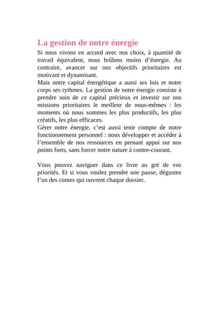 La gestion de notre énergie
Si nous vivons en accord avec nos choix, à quantité de
travail équivalent, nous brûlons moins d’énergie. Au
contraire, avancer sur nos objectifs prioritaires est
motivant et dynamisant.
Mais notre capital énergétique a aussi ses lois et notre
corps ses rythmes. La gestion de notre énergie consiste à
prendre soin de ce capital précieux et investir sur nos
missions prioritaires le meilleur de nous-mêmes : les
moments où nous sommes les plus productifs, les plus
créatifs, les plus efficaces.
Gérer notre énergie, c’est aussi tenir compte de notre
fonctionnement personnel : nous développer et accéder à
l’ensemble de nos ressources en prenant appui sur nos
points forts, sans forcer notre nature à contre-courant.
Vous pouvez naviguer dans ce livre au gré de vos
priorités. Et si vous voulez prendre une pause, dégustez
l’un des contes qui ouvrent chaque dossier.
 