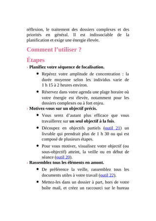 réflexion, le traitement des dossiers complexes et des
priorités en général. Il est indissociable de la
planification et exige une énergie élevée.
Comment l’utiliser ?
Étapes
› Planifiez votre séquence de focalisation.
Repérez votre amplitude de concentration : la
durée moyenne selon les individus varie de
1 h 15 à 2 heures environ.
Réservez dans votre agenda une plage horaire où
votre énergie est élevée, notamment pour les
dossiers complexes ou à fort enjeu.
› Motivez-vous sur un objectif précis.
Vous serez d’autant plus efficace que vous
travaillerez sur un seul objectif à la fois.
Découpez en objectifs partiels (outil 21) un
livrable qui prendrait plus de 1 h 30 ou qui est
composé de plusieurs étapes.
Pour vous motiver, visualisez votre objectif (ou
sous-objectif) atteint, la veille ou en début de
séance (outil 20).
› Rassemblez tous les éléments en amont.
De préférence la veille, rassemblez tous les
documents utiles à votre travail (outil 22).
Mettez-les dans un dossier à part, hors de votre
boîte mail, et créez un raccourci sur le bureau
 