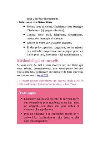pour y accéder directement.
› Isolez-vous des distractions.
Mettez-vous au calme. Choisissez votre stratégie
d’isolement (cf. pages suivantes).
Coupez boite mail, téléphone, Smartphone,
mettez des messages d’absence.
Retirez de votre vue les autres dossiers.
Si des préoccupations surgissent, ne les rejetez
pas, notez-les simplement sur un papier pour les
traiter plus tard, et revenez « ici et maintenant ».
Méthodologie et conseils
Si vous avez du mal à vous motiver sur une tâche qui
vous rebute, promettez-vous une récompense lorsque
vous aurez fini, ou trouvez une manière de faire qui vous
convienne mieux (outil 28).
« Trente rayons convergent au moyeu, mais c’est le
vide médian qui fait marcher le char. » Lao Tseu
Avantages
Concentré sur un seul objectif, le cerveau opère
des connexions plus nombreuses en lien avec
cet objectif. Les idées sont plus riches et
viennent plus rapidement.
Plus on s’habitue à se concentrer, mieux on y
arrive ! La focalisation est plus dense et elle
dure plus longtemps.
 