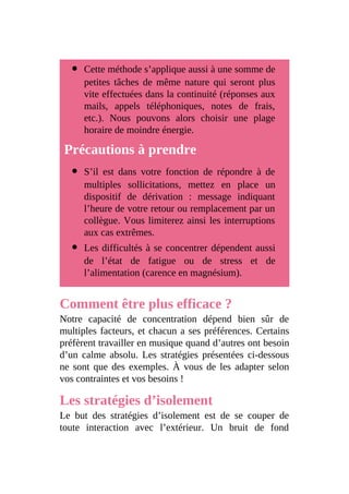 Cette méthode s’applique aussi à une somme de
petites tâches de même nature qui seront plus
vite effectuées dans la continuité (réponses aux
mails, appels téléphoniques, notes de frais,
etc.). Nous pouvons alors choisir une plage
horaire de moindre énergie.
Précautions à prendre
S’il est dans votre fonction de répondre à de
multiples sollicitations, mettez en place un
dispositif de dérivation : message indiquant
l’heure de votre retour ou remplacement par un
collègue. Vous limiterez ainsi les interruptions
aux cas extrêmes.
Les difficultés à se concentrer dépendent aussi
de l’état de fatigue ou de stress et de
l’alimentation (carence en magnésium).
Comment être plus efficace ?
Notre capacité de concentration dépend bien sûr de
multiples facteurs, et chacun a ses préférences. Certains
préfèrent travailler en musique quand d’autres ont besoin
d’un calme absolu. Les stratégies présentées ci-dessous
ne sont que des exemples. À vous de les adapter selon
vos contraintes et vos besoins !
Les stratégies d’isolement
Le but des stratégies d’isolement est de se couper de
toute interaction avec l’extérieur. Un bruit de fond
 