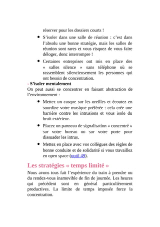 réserver pour les dossiers courts !
S’isoler dans une salle de réunion : c’est dans
l’absolu une bonne stratégie, mais les salles de
réunion sont rares et vous risquez de vous faire
déloger, donc interrompre !
Certaines entreprises ont mis en place des
« salles silence » sans téléphone où se
rassemblent silencieusement les personnes qui
ont besoin de concentration.
› S’isoler mentalement
On peut aussi se concentrer en faisant abstraction de
l’environnement :
Mettez un casque sur les oreilles et écoutez en
sourdine votre musique préférée : cela crée une
barrière contre les intrusions et vous isole du
bruit extérieur.
Placez un panneau de signalisation « concentré »
sur votre bureau ou sur votre porte pour
dissuader les intrus.
Mettez en place avec vos collègues des règles de
bonne conduite et de solidarité si vous travaillez
en open space (outil 49).
Les stratégies « temps limité »
Nous avons tous fait l’expérience du train à prendre ou
du rendez-vous inamovible de fin de journée. Les heures
qui précèdent sont en général particulièrement
productives. La limite de temps imposée force la
concentration.
 
