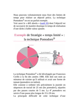 Nous pouvons volontairement nous fixer des limites de
temps pour réaliser un objectif précis. La technique
Pomodoro® en est un parfait exemple.
Voir aussi le « défi absolu » (outil 33) dont l’objectif est
de raccourcir de manière drastique le temps de réalisation
d’une tâche à faible valeur ajoutée.
Exemple de Stratégie « temps limité » :
la technique Pomodoro®
La technique Pomodoro® a été développée par Francesco
Cirillo à la fin des années 1980. Elle doit son nom au
minuteur de cuisine qu’il utilisait et avait une forme de
tomate (pomodoro en italien).
Elle consiste à rythmer très précisément la journée en
séquences de travail de 25 mn (les pomodori), séparées
par des pauses courtes de 5 mn. La 4e pomodoro est
suivie d’une pause plus longue de 15 à 20 mn.
La principale difficulté de cette technique d’une
 