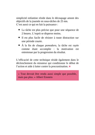 simplicité enfantine réside dans le découpage amont des
objectifs de la journée en sous-tâches de 25 mn.
C’est aussi ce qui en fait la puissance :
La tâche est plus précise que pour une séquence de
2 heures. L’esprit se disperse moins.
Il est plus facile de résister à toute distraction sur
une période courte.
À la fin de chaque pomodoro, la tâche est rayée
comme étant accomplie : la motivation est
entretenue par la progression du résultat.
L’efficacité de cette technique réside également dans le
déclenchement du minuteur qui conditionne le début de
l’action et aide à lutter contre la procrastination. ■
« Tout devrait être rendu aussi simple que possible,
mais pas plus. » Albert Einstein
 