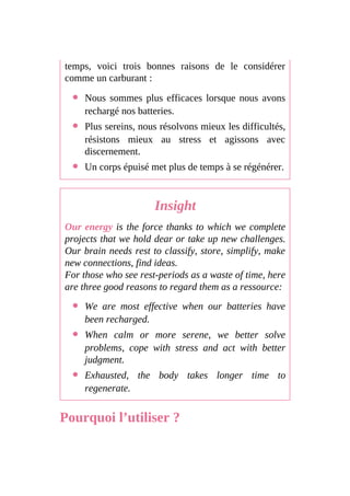 temps, voici trois bonnes raisons de le considérer
comme un carburant :
Nous sommes plus efficaces lorsque nous avons
rechargé nos batteries.
Plus sereins, nous résolvons mieux les difficultés,
résistons mieux au stress et agissons avec
discernement.
Un corps épuisé met plus de temps à se régénérer.
Insight
Our energy is the force thanks to which we complete
projects that we hold dear or take up new challenges.
Our brain needs rest to classify, store, simplify, make
new connections, find ideas.
For those who see rest-periods as a waste of time, here
are three good reasons to regard them as a ressource:
We are most effective when our batteries have
been recharged.
When calm or more serene, we better solve
problems, cope with stress and act with better
judgment.
Exhausted, the body takes longer time to
regenerate.
Pourquoi l’utiliser ?
 