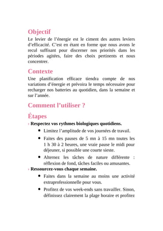 Objectif
Le levier de l’énergie est le ciment des autres leviers
d’efficacité. C’est en étant en forme que nous avons le
recul suffisant pour discerner nos priorités dans les
périodes agitées, faire des choix pertinents et nous
concentrer.
Contexte
Une planification efficace tiendra compte de nos
variations d’énergie et prévoira le temps nécessaire pour
recharger nos batteries au quotidien, dans la semaine et
sur l’année.
Comment l’utiliser ?
Étapes
› Respectez vos rythmes biologiques quotidiens.
Limitez l’amplitude de vos journées de travail.
Faites des pauses de 5 mn à 15 mn toutes les
1 h 30 à 2 heures, une vraie pause le midi pour
déjeuner, si possible une courte sieste.
Alternez les tâches de nature différente :
réflexion de fond, tâches faciles ou amusantes.
› Ressourcez-vous chaque semaine.
Faites dans la semaine au moins une activité
extraprofessionnelle pour vous.
Profitez de vos week-ends sans travailler. Sinon,
définissez clairement la plage horaire et profitez
 