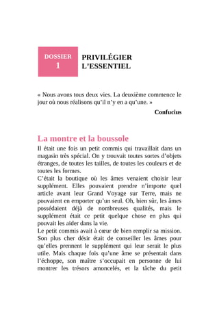 DOSSIER
1
PRIVILÉGIER
L’ESSENTIEL
« Nous avons tous deux vies. La deuxième commence le
jour où nous réalisons qu’il n’y en a qu’une. »
Confucius
La montre et la boussole
Il était une fois un petit commis qui travaillait dans un
magasin très spécial. On y trouvait toutes sortes d’objets
étranges, de toutes les tailles, de toutes les couleurs et de
toutes les formes.
C’était la boutique où les âmes venaient choisir leur
supplément. Elles pouvaient prendre n’importe quel
article avant leur Grand Voyage sur Terre, mais ne
pouvaient en emporter qu’un seul. Oh, bien sûr, les âmes
possédaient déjà de nombreuses qualités, mais le
supplément était ce petit quelque chose en plus qui
pouvait les aider dans la vie.
Le petit commis avait à cœur de bien remplir sa mission.
Son plus cher désir était de conseiller les âmes pour
qu’elles prennent le supplément qui leur serait le plus
utile. Mais chaque fois qu’une âme se présentait dans
l’échoppe, son maître s’occupait en personne de lui
montrer les trésors amoncelés, et la tâche du petit
 