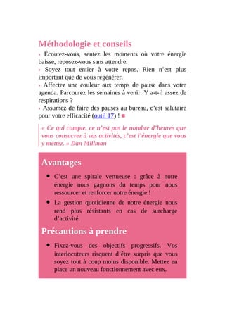 Méthodologie et conseils
› Écoutez-vous, sentez les moments où votre énergie
baisse, reposez-vous sans attendre.
› Soyez tout entier à votre repos. Rien n’est plus
important que de vous régénérer.
› Affectez une couleur aux temps de pause dans votre
agenda. Parcourez les semaines à venir. Y a-t-il assez de
respirations ?
› Assumez de faire des pauses au bureau, c’est salutaire
pour votre efficacité (outil 17) ! ■
« Ce qui compte, ce n’est pas le nombre d’heures que
vous consacrez à vos activités, c’est l’énergie que vous
y mettez. » Dan Millman
Avantages
C’est une spirale vertueuse : grâce à notre
énergie nous gagnons du temps pour nous
ressourcer et renforcer notre énergie !
La gestion quotidienne de notre énergie nous
rend plus résistants en cas de surcharge
d’activité.
Précautions à prendre
Fixez-vous des objectifs progressifs. Vos
interlocuteurs risquent d’être surpris que vous
soyez tout à coup moins disponible. Mettez en
place un nouveau fonctionnement avec eux.
 