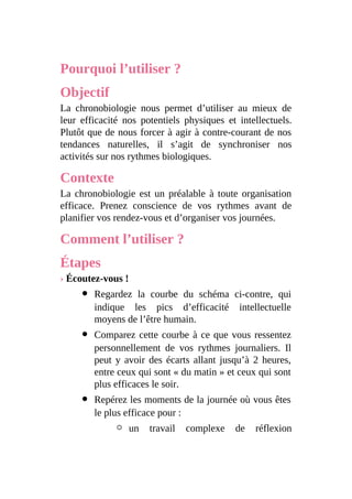 Pourquoi l’utiliser ?
Objectif
La chronobiologie nous permet d’utiliser au mieux de
leur efficacité nos potentiels physiques et intellectuels.
Plutôt que de nous forcer à agir à contre-courant de nos
tendances naturelles, il s’agit de synchroniser nos
activités sur nos rythmes biologiques.
Contexte
La chronobiologie est un préalable à toute organisation
efficace. Prenez conscience de vos rythmes avant de
planifier vos rendez-vous et d’organiser vos journées.
Comment l’utiliser ?
Étapes
› Écoutez-vous !
Regardez la courbe du schéma ci-contre, qui
indique les pics d’efficacité intellectuelle
moyens de l’être humain.
Comparez cette courbe à ce que vous ressentez
personnellement de vos rythmes journaliers. Il
peut y avoir des écarts allant jusqu’à 2 heures,
entre ceux qui sont « du matin » et ceux qui sont
plus efficaces le soir.
Repérez les moments de la journée où vous êtes
le plus efficace pour :
un travail complexe de réflexion
 