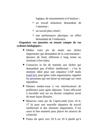 logique, de raisonnement et d’analyse ;
un travail minutieux demandant de
l’attention ;
un travail plus créatif ;
une performance physique, un effort
demandant de l’endurance.
› Organisez vos journées en tenant compte de vos
rythmes biologiques :
Dédiez votre pic du matin aux tâches
importantes qui demandent de la concentration :
dossiers de fond, réflexion à long terme ou
réunions à fort enjeu.
Consacrez la fin de matinée aux tâches qui
demandent peu d’effort intellectuel : c’est le
moment idéal pour une séquence CAP mails
(outil 61), pour gérer votre organisation, rappeler
les personnes qui ont laissé un message sur votre
répondeur.
Donnez rendez-vous à vos interlocuteurs de
préférence juste après déjeuner. Votre efficacité
à travailler seul sur un dossier complexe serait
de toute façon illusoire.
Réservez votre pic de l’après-midi (vers 16 h-
17 h) pour une nouvelle séquence de travail
intellectuel et des réunions importantes. C’est
aussi le bon moment pour placer les séances de
créativité.
Faites du sport vers 18 h ou 19 h plutôt qu’à
 