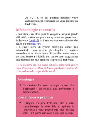 20 h-21 h, ce qui pourrait perturber votre
endormissement et pèserait sur votre journée du
lendemain.
Méthodologie et conseils
› Pour tirer le meilleur parti de vos phases de plus grande
efficacité, mettez en place un système de protection :
isolez-vous (outil 15) ou instaurez avec vos collègues des
règles du jeu (outil 49).
› Il existe aussi un rythme biologique annuel (ou
saisonnier) : nous sommes plus fragiles en octobre-
novembre et en février-mars. Si possible, tenez compte
de votre forme à l’échelle de l’année pour programmer
aux moments les plus propices les projets à fort enjeu.
« Le moment où l’on pense est aussi important que ce
que l’on pense. » Marc Schwob, psychiatre, auteur de
Les rythmes du corps, Odile Jacob
Avantages
Nous traitons les dossiers complexes avec plus
d’efficacité : un résultat plus performant à
moindre effort.
Précautions à prendre
Distinguez les pics d’efficacité liés à votre
chronobiologie de ceux liés au rythme de
l’entreprise : vous pouvez être plus efficace
après 19 h parce que vous n’êtes pas dérangé,
 