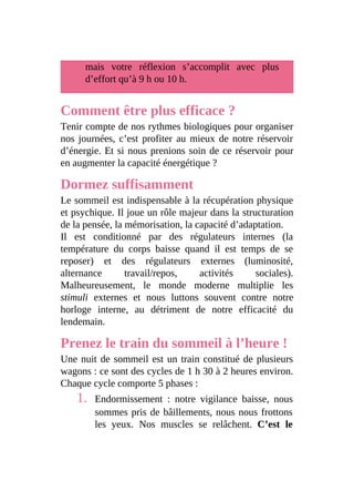 mais votre réflexion s’accomplit avec plus
d’effort qu’à 9 h ou 10 h.
Comment être plus efficace ?
Tenir compte de nos rythmes biologiques pour organiser
nos journées, c’est profiter au mieux de notre réservoir
d’énergie. Et si nous prenions soin de ce réservoir pour
en augmenter la capacité énergétique ?
Dormez suffisamment
Le sommeil est indispensable à la récupération physique
et psychique. Il joue un rôle majeur dans la structuration
de la pensée, la mémorisation, la capacité d’adaptation.
Il est conditionné par des régulateurs internes (la
température du corps baisse quand il est temps de se
reposer) et des régulateurs externes (luminosité,
alternance travail/repos, activités sociales).
Malheureusement, le monde moderne multiplie les
stimuli externes et nous luttons souvent contre notre
horloge interne, au détriment de notre efficacité du
lendemain.
Prenez le train du sommeil à l’heure !
Une nuit de sommeil est un train constitué de plusieurs
wagons : ce sont des cycles de 1 h 30 à 2 heures environ.
Chaque cycle comporte 5 phases :
1. Endormissement : notre vigilance baisse, nous
sommes pris de bâillements, nous nous frottons
les yeux. Nos muscles se relâchent. C’est le
 