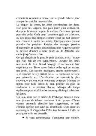 commis se résumait à monter sur la grande échelle pour
attraper les articles inaccessibles.
La plupart du temps, les âmes choisissaient des dons.
Don pour les langues, don pour jouer d’un instrument,
don pour le dessin ou pour la cuisine. Certaines optaient
pour des goûts. Goût pour l’aventure, goût de la lecture,
ou des goûts plus simples comme celui qui fait préférer
une couleur à toutes les autres. Quelques-unes osaient
prendre des passions. Passion des voyages, passion
d’apprendre, et parfois des passions plus risquées comme
la passion d’aimer à cœur perdu ou de défendre une
cause jusqu’au sacrifice.
Ce qui chagrinait le plus le petit commis, c’est l’usage
qui était fait de ces suppléments. Lorsque les âmes
rentraient de leur Grand Voyage et racontaient leur
expérience sur Terre, rares étaient celles qui en avaient
tiré profit. Les raisons invoquées étaient nombreuses :
« le contexte ne s’y prêtait pas » ; « l’occasion ne s’est
pas présentée »… L’explication qui revenait le plus
souvent, et de loin, était le manque de temps. Manque de
temps pour faire éclore le don, profiter du goût ou
s’adonner à la passion choisie. Manque de temps
également pour exploiter les autres qualités qui habitaient
les âmes.
Un jour, alors que le maître de l’échoppe montrait toute
une gamme de talents musicaux à un groupe d’âmes
venues ensemble chercher leur supplément, le petit
commis aperçut une âme qui déambulait seule entre les
rayonnages. Il s’approcha d’elle, tout heureux à l’idée de
prodiguer enfin ses conseils.
Je vous recommande d’emporter une montre,
 