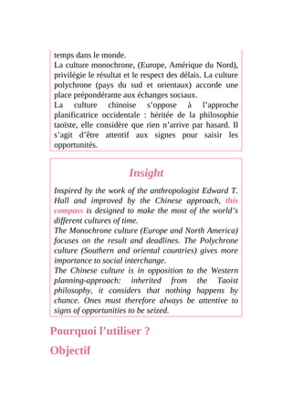 temps dans le monde.
La culture monochrone, (Europe, Amérique du Nord),
privilégie le résultat et le respect des délais. La culture
polychrone (pays du sud et orientaux) accorde une
place prépondérante aux échanges sociaux.
La culture chinoise s’oppose à l’approche
planificatrice occidentale : héritée de la philosophie
taoïste, elle considère que rien n’arrive par hasard. Il
s’agit d’être attentif aux signes pour saisir les
opportunités.
Insight
Inspired by the work of the anthropologist Edward T.
Hall and improved by the Chinese approach, this
compass is designed to make the most of the world’s
different cultures of time.
The Monochrone culture (Europe and North America)
focuses on the result and deadlines. The Polychrone
culture (Southern and oriental countries) gives more
importance to social interchange.
The Chinese culture is in opposition to the Western
planning-approach: inherited from the Taoist
philosophy, it considers that nothing happens by
chance. Ones must therefore always be attentive to
signs of opportunities to be seized.
Pourquoi l’utiliser ?
Objectif
 