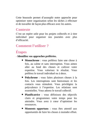 Cette boussole permet d’assouplir notre approche pour
optimiser notre organisation selon les tâches à effectuer
et de travailler de façon plus efficace avec les autres.
Contexte
C’est un repère utile pour les projets collectifs et à titre
individuel pour organiser nos journées avec plus
d’efficacité.
Comment l’utiliser ?
Étapes
› Identifiez vos approches préférées.
Monochrone : vous préférez faire une chose à
fois, au calme et sans interruption. Vous aimez
aller au fond des choses et cultiver votre
expertise. Vous valorisez le résultat. Vous
préférez le travail individuel ou à deux.
Polychrone : vous faites plusieurs choses à la
fois. Les interruptions sont bienvenues et les
contacts vous stimulent. Vous privilégiez la
polyvalence à l’expertise. Les relations sont
essentielles. Vous adorez le travail collectif.
Planificatrice : vous définissez des objectifs
clairs et programmez votre temps pour les
atteindre. Vous avez à cœur d’optimiser les
ressources.
Moments opportuns : vous êtes attentif aux
opportunités de faire les choses à moindre effort.
 