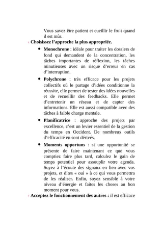 Vous savez être patient et cueillir le fruit quand
il est mûr.
› Choisissez l’approche la plus appropriée.
Monochrone : idéale pour traiter les dossiers de
fond qui demandent de la concentration, les
tâches importantes de réflexion, les tâches
minutieuses avec un risque d’erreur en cas
d’interruption.
Polychrone : très efficace pour les projets
collectifs où le partage d’idées conditionne la
réussite, elle permet de tester des idées nouvelles
et de recueillir des feedbacks. Elle permet
d’entretenir un réseau et de capter des
informations. Elle est aussi compatible avec des
tâches à faible charge mentale.
Planificatrice : approche des projets par
excellence, c’est un levier essentiel de la gestion
du temps en Occident. De nombreux outils
d’efficacité en sont dérivés.
Moments opportuns : si une opportunité se
présente de faire maintenant ce que vous
comptiez faire plus tard, calculez le gain de
temps potentiel pour assouplir votre agenda.
Soyez à l’écoute des signaux en lien avec vos
projets, et dites « oui » à ce qui vous permettra
de les réaliser. Enfin, soyez sensible à votre
niveau d’énergie et faites les choses au bon
moment pour vous.
› Acceptez le fonctionnement des autres : il est efficace
 