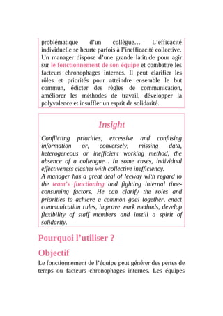 problématique d’un collègue… L’efficacité
individuelle se heurte parfois à l’inefficacité collective.
Un manager dispose d’une grande latitude pour agir
sur le fonctionnement de son équipe et combattre les
facteurs chronophages internes. Il peut clarifier les
rôles et priorités pour atteindre ensemble le but
commun, édicter des règles de communication,
améliorer les méthodes de travail, développer la
polyvalence et insuffler un esprit de solidarité.
Insight
Conflicting priorities, excessive and confusing
information or, conversely, missing data,
heterogeneous or inefficient working method, the
absence of a colleague... In some cases, individual
effectiveness clashes with collective inefficiency.
A manager has a great deal of leeway with regard to
the team’s functioning and fighting internal time-
consuming factors. He can clarify the roles and
priorities to achieve a common goal together, enact
communication rules, improve work methods, develop
flexibility of staff members and instill a spirit of
solidarity.
Pourquoi l’utiliser ?
Objectif
Le fonctionnement de l’équipe peut générer des pertes de
temps ou facteurs chronophages internes. Les équipes
 