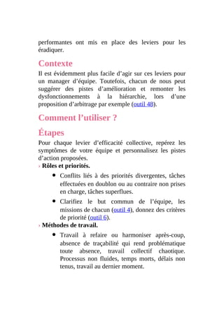 performantes ont mis en place des leviers pour les
éradiquer.
Contexte
Il est évidemment plus facile d’agir sur ces leviers pour
un manager d’équipe. Toutefois, chacun de nous peut
suggérer des pistes d’amélioration et remonter les
dysfonctionnements à la hiérarchie, lors d’une
proposition d’arbitrage par exemple (outil 48).
Comment l’utiliser ?
Étapes
Pour chaque levier d’efficacité collective, repérez les
symptômes de votre équipe et personnalisez les pistes
d’action proposées.
› Rôles et priorités.
Conflits liés à des priorités divergentes, tâches
effectuées en doublon ou au contraire non prises
en charge, tâches superflues.
Clarifiez le but commun de l’équipe, les
missions de chacun (outil 4), donnez des critères
de priorité (outil 6).
› Méthodes de travail.
Travail à refaire ou harmoniser après-coup,
absence de traçabilité qui rend problématique
toute absence, travail collectif chaotique.
Processus non fluides, temps morts, délais non
tenus, travail au dernier moment.
 