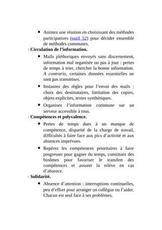 Animez une réunion en choisissant des méthodes
participatives (outil 52) pour décider ensemble
de méthodes communes.
› Circulation de l’information.
Mails pléthoriques envoyés sans discernement,
information mal organisée ou pas à jour : pertes
de temps à trier, chercher la bonne information.
A contrario, certaines données essentielles ne
sont pas transmises.
Instaurez des règles pour l’envoi des mails :
choix des destinataires, limitation des copies,
objets explicites, textes synthétiques.
Organisez l’information commune sur un
serveur accessible à tous.
› Compétences et polyvalence.
Pertes de temps dues à un manque de
compétence, disparité de la charge de travail,
difficultés à faire face aux pics d’activité et aux
absences imprévues.
Repérez les compétences prioritaires à faire
progresser pour gagner du temps, constituez des
binômes pour favoriser le transfert des
compétences et assurer la relève en cas
d’absence.
› Solidarité.
Absence d’attention : interruptions continuelles,
peu d’effort pour arranger un collègue ou l’aider.
Chacun est seul face à ses problèmes.
 