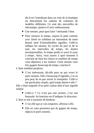 dit-il en l’entraînant dans un coin de la boutique
où étincelaient les cadrans de centaines de
modèles différents. Ce sont des merveilles de
mécanique, ajouta-t-il avec enthousiasme.
Une montre, pour quoi faire ? demanda l’âme.
Pour mesurer le temps, exposa le petit commis
avec fierté en exhibant un instrument de toute
beauté orné d’innombrables aiguilles. Celle-ci
indique les saisons, les cycles du jour et de la
nuit, les intervalles de temps, les durées
incompressibles, le temps perdu et aussi le juste
à temps. Ainsi, vous saurez à quel moment il
convient de faire les choses et combien de temps
vous dépensez à les réaliser. Cette montre vous
fera gagner beaucoup de temps, conclut-il.
L’âme semblait perplexe.
C’est intéressant, dit-elle pour ne pas vexer le
petit commis. Elle a beaucoup d’aiguilles, j’ai un
peu peur de ne pas savoir la manipuler. Celle-ci
me paraît plus simple, quel temps donne-t-elle ?
Elle s’était emparée d’un petit cadran doté d’une aiguille
unique.
Celle-ci ? Ce n’est pas une montre, c’est une
boussole. Sa fonction est d’indiquer la direction.
L’âme se mit à rayonner de bonheur.
C’est elle que je vais emporter, affirma-t-elle.
Elle ne vous permettra pas de gagner du temps,
objecta le petit commis.
 