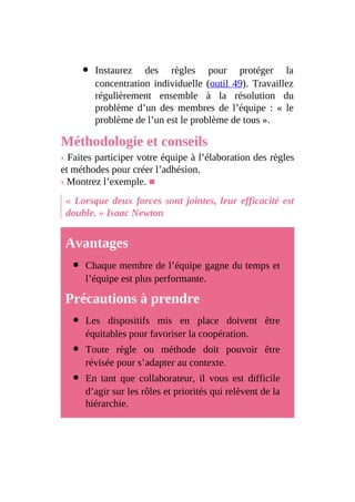 Instaurez des règles pour protéger la
concentration individuelle (outil 49). Travaillez
régulièrement ensemble à la résolution du
problème d’un des membres de l’équipe : « le
problème de l’un est le problème de tous ».
Méthodologie et conseils
› Faites participer votre équipe à l’élaboration des règles
et méthodes pour créer l’adhésion.
› Montrez l’exemple. ■
« Lorsque deux forces sont jointes, leur efficacité est
double. » Isaac Newton
Avantages
Chaque membre de l’équipe gagne du temps et
l’équipe est plus performante.
Précautions à prendre
Les dispositifs mis en place doivent être
équitables pour favoriser la coopération.
Toute règle ou méthode doit pouvoir être
révisée pour s’adapter au contexte.
En tant que collaborateur, il vous est difficile
d’agir sur les rôles et priorités qui relèvent de la
hiérarchie.
 