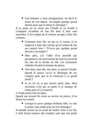 Fais honneur à mon enseignement, lui dit-il le
matin de son départ. Accomplis quelque grand
dessein pour que le prince te distingue !
Il se passa un an avant que l’érudit ne se résolût à
s’enquérir lui-même de son fils dont il était sans
nouvelles. Il fut surpris de le trouver occupé à faire des
comptes.
Comment mon fils, toi qui es si savant, tu es
employé à faire des calculs qu’un enfant de dix
ans saurait faire ? N’as-tu pas quelque grand
dessein à accomplir ?
Mon père, j’ai l’idée d’un procédé qui
permettrait à un seul homme de faire le travail de
dix lors de la récolte du blé. Les économies
réalisées feraient la fortune du prince.
Très bien, mon fils, très bien, se réjouit l’érudit.
Quand le prince va-t-il te décharger de ces
comptes pour que tu te consacres à ce grand
projet ?
Je ne lui en ai pas encore parlé, père. Mon
invention n’est pas au point et je manque de
temps pour m’y consacrer.
L’érudit rentra chez lui déçu.
Quand son second fils entra au service du prince, il lui
donna un conseil.
Lorsque tu auras quelque brillante idée, va voir
le prince sans tarder pour qu’il te distingue !
Il attendit encore un an avant de rendre visite à ses fils.
L’aîné faisait toujours des comptes sans que son projet
 