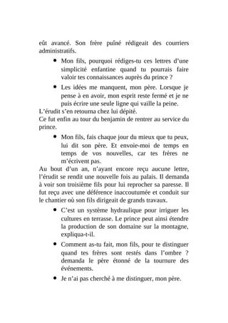 eût avancé. Son frère puîné rédigeait des courriers
administratifs.
Mon fils, pourquoi rédiges-tu ces lettres d’une
simplicité enfantine quand tu pourrais faire
valoir tes connaissances auprès du prince ?
Les idées me manquent, mon père. Lorsque je
pense à en avoir, mon esprit reste fermé et je ne
puis écrire une seule ligne qui vaille la peine.
L’érudit s’en retourna chez lui dépité.
Ce fut enfin au tour du benjamin de rentrer au service du
prince.
Mon fils, fais chaque jour du mieux que tu peux,
lui dit son père. Et envoie-moi de temps en
temps de vos nouvelles, car tes frères ne
m’écrivent pas.
Au bout d’un an, n’ayant encore reçu aucune lettre,
l’érudit se rendit une nouvelle fois au palais. Il demanda
à voir son troisième fils pour lui reprocher sa paresse. Il
fut reçu avec une déférence inaccoutumée et conduit sur
le chantier où son fils dirigeait de grands travaux.
C’est un système hydraulique pour irriguer les
cultures en terrasse. Le prince peut ainsi étendre
la production de son domaine sur la montagne,
expliqua-t-il.
Comment as-tu fait, mon fils, pour te distinguer
quand tes frères sont restés dans l’ombre ?
demanda le père étonné de la tournure des
événements.
Je n’ai pas cherché à me distinguer, mon père.
 