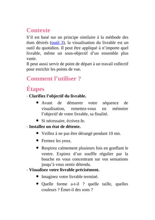 Contexte
S’il est basé sur un principe similaire à la méthode des
états désirés (outil 3), la visualisation du livrable est un
outil du quotidien. Il peut être appliqué à n’importe quel
livrable, même un sous-objectif d’un ensemble plus
vaste.
Il peut aussi servir de point de départ à un travail collectif
pour enrichir les points de vue.
Comment l’utiliser ?
Étapes
› Clarifiez l’objectif du livrable.
Avant de démarrer votre séquence de
visualisation, remettez-vous en mémoire
l’objectif de votre livrable, sa finalité.
Si nécessaire, écrivez-le.
› Installez un état de détente.
Veillez à ne pas être dérangé pendant 10 mn.
Fermez les yeux.
Respirez calmement plusieurs fois en gonflant le
ventre. Expirez d’un souffle régulier par la
bouche en vous concentrant sur vos sensations
jusqu’à vous sentir détendu.
› Visualisez votre livrable précisément.
Imaginez votre livrable terminé.
Quelle forme a-t-il ? quelle taille, quelles
couleurs ? Émet-il des sons ?
 